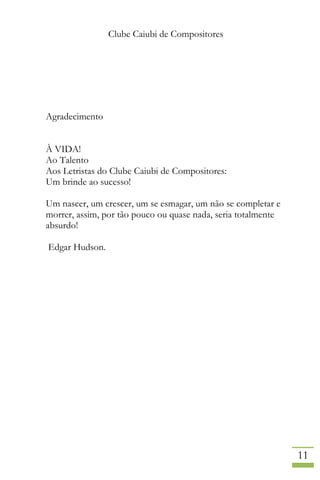 Clube Caiubi de Compositores
11
Agradecimento
À VIDA!
Ao Talento
Aos Letristas do Clube Caiubi de Compositores:
Um brinde ao sucesso!
Um nascer, um crescer, um se esmagar, um não se completar e
morrer, assim, por tão pouco ou quase nada, seria totalmente
absurdo!
Edgar Hudson.
 