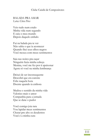 Clube Caiubi de Compositores
111
BALADA PRA AMAR
Letra: Chico Pires
Veio tudo num estalo
Minha vida num segundo
E caiu o meu mundo
Depois daquele embalo
Fui na balada pra te ver
Não sabia o que ia acontecer
Quando fitei seus olhos negros
Você mexeu com meus sentimentos
Saia nas noites pra caçar
Ninguém fazia minha cabeça
Menina, você me fez por ti apaixonar
Agora só você na minha lembrança
Deixei de ser inconsequente
Descobri que era carente
Feliz naquela hora
Doente quando ia embora
Mudou o sentido da minha vida
Valorizo mais o amor
Companhia para a jornada
Que se dane o pudor
Você comigo joia rara
Vou lapidar meus sentimentos
Chutar pro alto os desalentos
Você é a minha cura
 