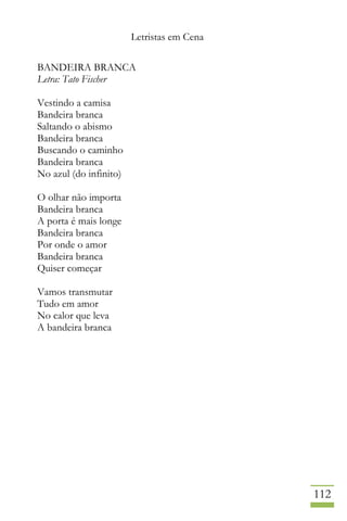 Letristas em Cena
112
BANDEIRA BRANCA
Letra: Tato Fischer
Vestindo a camisa
Bandeira branca
Saltando o abismo
Bandeira branca
Buscando o caminho
Bandeira branca
No azul (do infinito)
O olhar não importa
Bandeira branca
A porta é mais longe
Bandeira branca
Por onde o amor
Bandeira branca
Quiser começar
Vamos transmutar
Tudo em amor
No calor que leva
A bandeira branca
 
