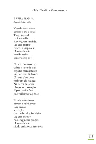 Clube Caiubi de Compositores
113
BARRA MANSA
Letra: Etel Frota
Voo de passarinho
arrasta o meu olhar
Traço de azul
na imensidão
Rio segue o caminho
De qual pintor
nasceu a inspiração
Dentro de mim
líquida assim
escorre essa cor
O ouro do nascente
cobre a terra de mel
espalha mansamente
luz que vem lá do céu
O mato alvoroçou
mais um dia nasceu
Na curva desse rio
planto meu coração
É pra você a flor
que vai brotar do chão
Pio de passarinho
arrasta a minha voz
Em oração
a criação
canta e bendiz baixinho
De qual cantor
nos chega essa canção
Dentro de mim
nítido assimecoa esse som
 
