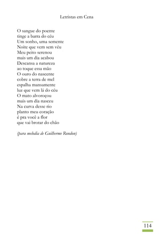 Letristas em Cena
114
O sangue do poente
tinge a barra do céu
Um sonho, uma semente
Noite que vem sem véu
Meu peito serenou
mais um dia acabou
Descansa a natureza
ao toque essa mão
O ouro do nascente
cobre a terra de mel
espalha mansamente
luz que vem lá do céu
O mato alvoroçou
mais um dia nasceu
Na curva desse rio
planto meu coração
é pra você a flor
que vai brotar do chão
(para melodia de Guilherme Rondon)
 