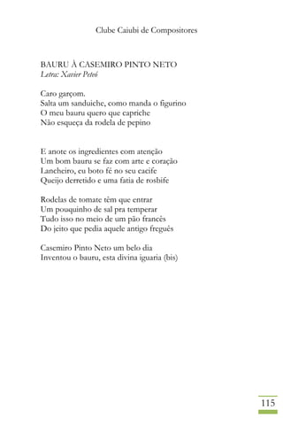 Clube Caiubi de Compositores
115
BAURU À CASEMIRO PINTO NETO
Letra: Xavier Peteó
Caro garçom.
Salta um sanduiche, como manda o figurino
O meu bauru quero que capriche
Não esqueça da rodela de pepino
E anote os ingredientes com atenção
Um bom bauru se faz com arte e coração
Lancheiro, eu boto fé no seu cacife
Queijo derretido e uma fatia de rosbife
Rodelas de tomate têm que entrar
Um pouquinho de sal pra temperar
Tudo isso no meio de um pão francês
Do jeito que pedia aquele antigo freguês
Casemiro Pinto Neto um belo dia
Inventou o bauru, esta divina iguaria (bis)
 