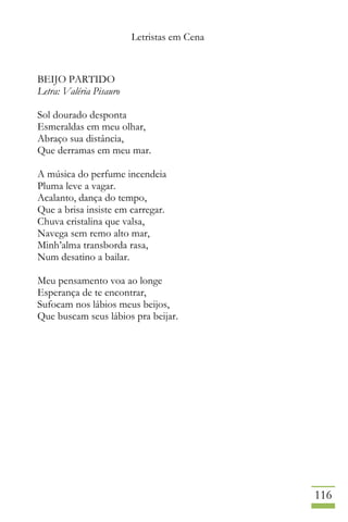 Letristas em Cena
116
BEIJO PARTIDO
Letra: Valéria Pisauro
Sol dourado desponta
Esmeraldas em meu olhar,
Abraço sua distância,
Que derramas em meu mar.
A música do perfume incendeia
Pluma leve a vagar.
Acalanto, dança do tempo,
Que a brisa insiste em carregar.
Chuva cristalina que valsa,
Navega sem remo alto mar,
Minh’alma transborda rasa,
Num desatino a bailar.
Meu pensamento voa ao longe
Esperança de te encontrar,
Sufocam nos lábios meus beijos,
Que buscam seus lábios pra beijar.
 