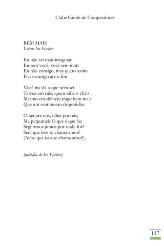 Clube Caiubi de Compositores
117
BEM MAIS
Letra: Iso Fischer
Eu não sei mais imaginar
Eu sem você, você sem mim
Eu não consigo, mas quero assim
Ficar contigo até o fim
Você me dá o que nem sei
Talvez um cais, quem sabe o chão
Mesmo em silêncio trago bem mais
Que um sentimento de gratidão
Olhei pra nós, olhei pra trás,
Me perguntei:-O que é que faz
Seguirmos juntos por onde for?
Será que isso se chama amor?
(Acho que isso se chama amor!).
(melodia de Iso Fischer)
 