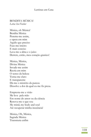 Letristas em Cena
118
BENDITA MÚSICA!
Letra: Iso Fischer
Música, oh Música!
Bendita Música
Penetra-me assim,
e opera em mim
Aquilo que preciso
Faze-me inteiro
E mais conciso
Lava-me a alma e o juízo
Derrete, então, meu coração-granizo!
Música, Música,
Divina Música
Invade-me assim
Recria em mim
O senso da beleza
Torna-me claro
E transparente
Dá-me o mistério da pureza
Dissolve a dor da qual eu me fiz presa.
Empresta-me a visão
Me leva pela mão
Em nome do amor ou da ciência
Renova-me o que sou
My mind, my body and soul
Até recuperar minha inocência!
Música, Oh, Música,
Sagrada Música
Transmuta enfim
 