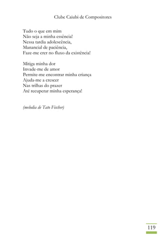 Clube Caiubi de Compositores
119
Tudo o que em mim
Não seja a minha essência!
Nessa tardia adolescência,
Manancial de paciência,
Faze-me crer no fluxo da existência!
Mitiga minha dor
Invade-me de amor
Permite-me encontrar minha criança
Ajuda-me a crescer
Nas trilhas do prazer
Até recuperar minha esperança!
(melodia de Tato Fischer)
 