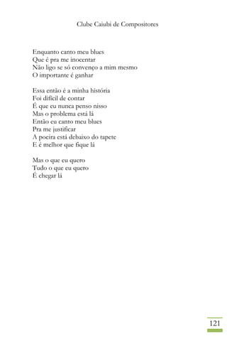 Clube Caiubi de Compositores
121
Enquanto canto meu blues
Que é pra me inocentar
Não ligo se só convenço a mim mesmo
O importante é ganhar
Essa então é a minha história
Foi difícil de contar
É que eu nunca penso nisso
Mas o problema está lá
Então eu canto meu blues
Pra me justificar
A poeira está debaixo do tapete
E é melhor que fique lá
Mas o que eu quero
Tudo o que eu quero
É chegar lá
 