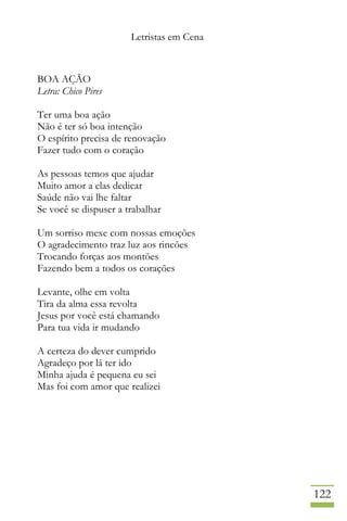 Letristas em Cena
122
BOA AÇÃO
Letra: Chico Pires
Ter uma boa ação
Não é ter só boa intenção
O espírito precisa de renovação
Fazer tudo com o coração
As pessoas temos que ajudar
Muito amor a elas dedicar
Saúde não vai lhe faltar
Se você se dispuser a trabalhar
Um sorriso mexe com nossas emoções
O agradecimento traz luz aos rincões
Trocando forças aos montões
Fazendo bem a todos os corações
Levante, olhe em volta
Tira da alma essa revolta
Jesus por você está chamando
Para tua vida ir mudando
A certeza do dever cumprido
Agradeço por lá ter ido
Minha ajuda é pequena eu sei
Mas foi com amor que realizei
 