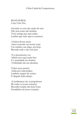 Clube Caiubi de Compositores
123
BOAS HORAS
Letra: Chico Pires
Ouvindo os sons das ondas do mar
Não tem como não lembrar
Você comigo por aqui andou
Lembro que tudo aqui te encantou
A beleza dessas areias
Amor correndo em nossas veias
Um carinho, um afago, um beijo
Recordo tudo e não tem jeito
Ai o pensamento voa
Afinal estou aqui numa boa
E a serenidade me domina
A felicidade não me abomina
Voltar nesse paraíso
Andar por cada pedaço
Lembrar sempre do sorriso
E daquele lindo abraço
As lembranças são as propulsoras
De todas as nossas emoções
Recordar sempre das boas horas
Guardadas em nosso corações
 