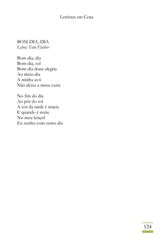 Letristas em Cena
124
BOM-DIA, DIA
Letra: Tato Fischer
Bom-dia, dia
Bom-dia, sol
Bom-dia dona alegria
Ao meio-dia
A minha avó
Não deixa a mesa vazia
No fim do dia
Ao pôr do sol
A cor da tarde é macia
E quando é noite
No meu lençol
Eu sonho com outro dia
 