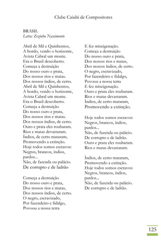 Clube Caiubi de Compositores
125
BRASIL
Letra: Zezinho Nascimento
Abril de Mil e Quinhentos,
A bordo, vendo o horizonte,
Avista Cabral um monte.
Era o Brasil descoberto.
Começa a destruição
Do nosso ouro e prata,
Dos nossos rios e matas.
Dos nossos índios, de certo.
Abril de Mil e Quinhentos,
A bordo, vendo o horizonte,
Avista Cabral um monte.
Era o Brasil descoberto.
Começa a destruição
Do nosso ouro e prata,
Dos nossos rios e matas.
Dos nossos índios, de certo.
Ouro e prata eles roubaram.
Rios e matas devastaram.
Índios, de certo mataram,
Promovendo a extinção.
Hoje todos somos escravos:
Negros, brancos, índios,
pardos...
Não, de fazenda ou palácio.
De corrupto e de ladrão
Começa a destruição
Do nosso ouro e prata,
Dos nossos rios e matas,
Dos nossos índios, de certo.
O negro, escravizado,
Por fazendeiro e fidalgo,
Povoou a nossa terra
E fez miscigenação.
Começa a destruição
Do nosso ouro e prata,
Dos nossos rios e matas,
Dos nossos índios, de certo.
O negro, escravizado,
Por fazendeiro e fidalgo,
Povoou a nossa terra
E fez miscigenação.
Ouro e prata eles roubaram.
Rios e matas devastaram.
Índios, de certo mataram,
Promovendo a extinção.
Hoje todos somos escravos:
Negros, brancos, índios,
pardos...
Não, de fazenda ou palácio.
De corrupto e de ladrão.
Ouro e prata eles roubaram.
Rios e matas devastaram.
Índios, de certo mataram,
Promovendo a extinção.
Hoje todos somos escravos:
Negros, brancos, índios,
pardos...
Não, de fazenda ou palácio.
De corrupto e de ladrão.
 