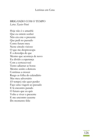 Letristas em Cena
126
BRIGANDO COM O TEMPO
Letra: Xavier Peteó
Hoje não é o amanhã
Que eu ontem sonhei
Não era este o presente
Que pedi no passado
Como futuro meu
Neste círculo vicioso
O que me despreocupa
É a desculpa de que
Mesmo que aconteça de novo
Eu divido a esperança
Com a certeza:você
Tento adiantar as horas
Mesmo assim a demora
Continua a crescer
Rasgo as folha do calendário
Mas meu adversário
(O tempo) não quer perder
Faço uma viagem ao passado
E lá encontro parado
O futuro que eu quis
Volto a viver o presente
E me encontro ausente
Do momento feliz
 