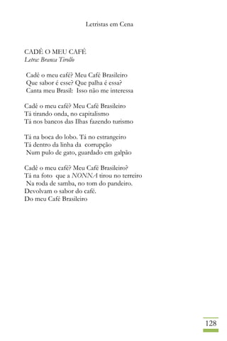 Letristas em Cena
128
CADÊ O MEU CAFÉ
Letra: Branca Tirollo
Cadê o meu café? Meu Café Brasileiro
Que sabor é esse? Que palha é essa?
Canta meu Brasil: Isso não me interessa
Cadê o meu café? Meu Café Brasileiro
Tá tirando onda, no capitalismo
Tá nos bancos das Ilhas fazendo turismo
Tá na boca do lobo. Tá no estrangeiro
Tá dentro da linha da corrupção
Num pulo de gato, guardado em galpão
Cadê o meu café? Meu Café Brasileiro?
Tá na foto que a NONNA tirou no terreiro
Na roda de samba, no tom do pandeiro.
Devolvam o sabor do café.
Do meu Café Brasileiro
 