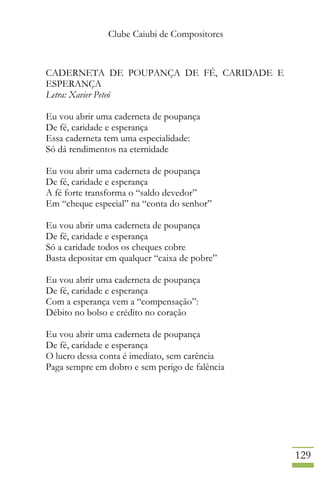 Clube Caiubi de Compositores
129
CADERNETA DE POUPANÇA DE FÉ, CARIDADE E
ESPERANÇA
Letra: Xavier Peteó
Eu vou abrir uma caderneta de poupança
De fé, caridade e esperança
Essa caderneta tem uma especialidade:
Só dá rendimentos na eternidade
Eu vou abrir uma caderneta de poupança
De fé, caridade e esperança
A fé forte transforma o “saldo devedor”
Em “cheque especial” na “conta do senhor”
Eu vou abrir uma caderneta de poupança
De fé, caridade e esperança
Só a caridade todos os cheques cobre
Basta depositar em qualquer “caixa de pobre”
Eu vou abrir uma caderneta de poupança
De fé, caridade e esperança
Com a esperança vem a “compensação”:
Débito no bolso e crédito no coração
Eu vou abrir uma caderneta de poupança
De fé, caridade e esperança
O lucro dessa conta é imediato, sem carência
Paga sempre em dobro e sem perigo de falência
 