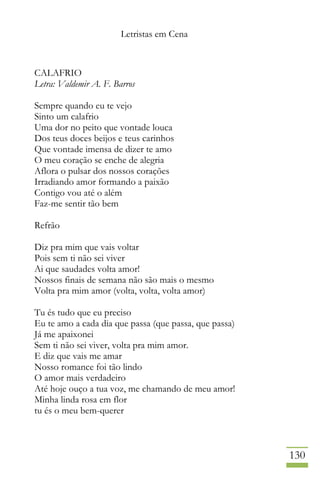 Letristas em Cena
130
CALAFRIO
Letra: Valdemir A. F. Barros
Sempre quando eu te vejo
Sinto um calafrio
Uma dor no peito que vontade louca
Dos teus doces beijos e teus carinhos
Que vontade imensa de dizer te amo
O meu coração se enche de alegria
Aflora o pulsar dos nossos corações
Irradiando amor formando a paixão
Contigo vou até o além
Faz-me sentir tão bem
Refrão
Diz pra mim que vais voltar
Pois sem ti não sei viver
Ai que saudades volta amor!
Nossos finais de semana não são mais o mesmo
Volta pra mim amor (volta, volta, volta amor)
Tu és tudo que eu preciso
Eu te amo a cada dia que passa (que passa, que passa)
Já me apaixonei
Sem ti não sei viver, volta pra mim amor.
E diz que vais me amar
Nosso romance foi tão lindo
O amor mais verdadeiro
Até hoje ouço a tua voz, me chamando de meu amor!
Minha linda rosa em flor
tu és o meu bem-querer
 