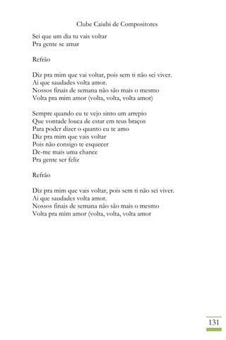 Clube Caiubi de Compositores
131
Sei que um dia tu vais voltar
Pra gente se amar
Refrão
Diz pra mim que vai voltar, pois sem ti não sei viver.
Ai que saudades volta amor.
Nossos finais de semana não são mais o mesmo
Volta pra mim amor (volta, volta, volta amor)
Sempre quando eu te vejo sinto um arrepio
Que vontade louca de estar em teus braços
Para poder dizer o quanto eu te amo
Diz pra mim que vais voltar
Pois não consigo te esquecer
De-me mais uma chance
Pra gente ser feliz
Refrão
Diz pra mim que vais voltar, pois sem ti não sei viver.
Ai que saudades volta amor.
Nossos finais de semana não são mais o mesmo
Volta pra mim amor (volta, volta, volta amor
 