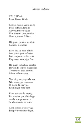Letristas em Cena
132
CALÇADAS
Letra: Branca Tirollo
Corta o vento, vento corta
Povo sofrido, temido
A procurar sensações
Uns buscam casa, comida
Outros, festas, foliões.
Há quem procura remédio
Curador e orações
Estes são os mais aflitos
Sem pausa pras refeições.
Pois enquanto vela a reza
Esquecem as obrigações.
Há quem trabalha e cavalga
Dividindo tempo e questões
Trocando a cada esquina
Sábias informações.
Mas há quem, tagarelando.
Não consegue encontrar
O mapa da sua vida
E um lugar para ficar
Estes servem de tropeço
Pra aqueles que vão chegar
Ainda sem pensamento
Se vão ou não, se juntar
Com o povo que cavalga
Sempre no mesmo lugar.
 