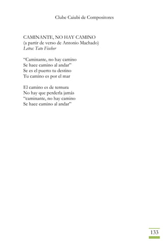 Clube Caiubi de Compositores
133
CAMINANTE, NO HAY CAMINO
(a partir de verso de Antonio Machado)
Letra: Tato Fischer
“Caminante, no hay camino
Se hace camino al andar”
Se es el puerto tu destino
Tu camino es por el mar
El camino es de ternura
No hay que perderla jamás
“caminante, no hay camino
Se hace camino al andar”
 