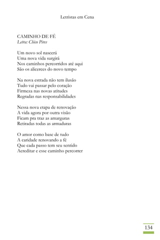 Letristas em Cena
134
CAMINHO DE FÉ
Letra: Chico Pires
Um novo sol nascerá
Uma nova vida surgirá
Nos caminhos percorridos até aqui
São os alicerces do novo tempo
Na nova estrada não tem ilusão
Tudo vai passar pelo coração
Firmeza nas novas atitudes
Regradas nas responsabilidades
Nessa nova etapa de renovação
A vida agora por outra visão
Ficam pra traz as amarguras
Retiradas todas as armaduras
O amor como base de tudo
A caridade renovando a fé
Que cada passo tem seu sentido
Acreditar e esse caminho percorrer
 