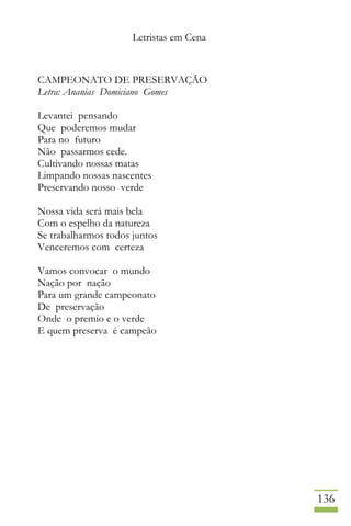 Letristas em Cena
136
CAMPEONATO DE PRESERVAÇÃO
Letra: Ananias Domiciano Gomes
Levantei pensando
Que poderemos mudar
Para no futuro
Não passarmos cede.
Cultivando nossas matas
Limpando nossas nascentes
Preservando nosso verde
Nossa vida será mais bela
Com o espelho da natureza
Se trabalharmos todos juntos
Venceremos com certeza
Vamos convocar o mundo
Nação por nação
Para um grande campeonato
De preservação
Onde o premio e o verde
E quem preserva é campeão
 