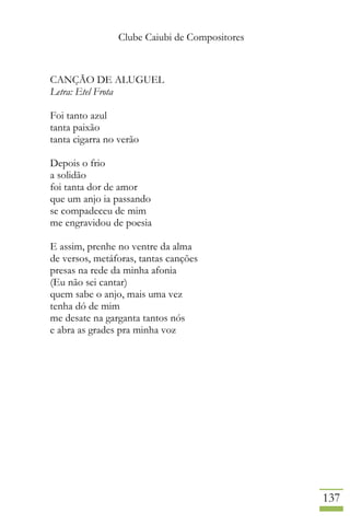 Clube Caiubi de Compositores
137
CANÇÃO DE ALUGUEL
Letra: Etel Frota
Foi tanto azul
tanta paixão
tanta cigarra no verão
Depois o frio
a solidão
foi tanta dor de amor
que um anjo ia passando
se compadeceu de mim
me engravidou de poesia
E assim, prenhe no ventre da alma
de versos, metáforas, tantas canções
presas na rede da minha afonia
(Eu não sei cantar)
quem sabe o anjo, mais uma vez
tenha dó de mim
me desate na garganta tantos nós
e abra as grades pra minha voz
 