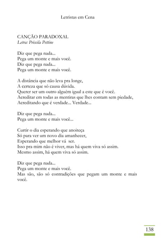 Letristas em Cena
138
CANÇÃO PARADOXAL
Letra: Priscila Pettine
Diz que pega nada...
Pega um monte e mais você.
Diz que pega nada...
Pega um monte e mais você.
A distância que não leva pra longe,
A certeza que só causa dúvida.
Querer ser um outro alguém igual a este que é você.
Acreditar em todas as mentiras que lhes contam sem piedade,
Acreditando que é verdade... Verdade...
Diz que pega nada...
Pega um monte e mais você...
Curtir o dia esperando que anoiteça
Só para ver um novo dia amanhecer,
Esperando que melhor vá ser.
Isso pra mim não é viver, mas há quem viva só assim.
Mesmo assim, há quem viva só assim.
Diz que pega nada...
Pega um monte e mais você.
Mas são, são só contradições que pegam um monte e mais
você.
 