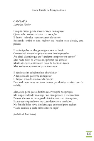 Clube Caiubi de Compositores
139
CANTADA
Letra: Iso Fischer
Eu quis cantar pra te mostrar meu bem querer
Quem sabe assim arrebatar teu coração
E lancei mão dos meus recursos de cantor
Buscando enfim o tom melhor pra revelar esse desejo, essa
paixão
E delirei pelas escalas, perseguindo uma ilusão
Cromatizei. sustenizei pra te causar boa impressão
Até citei, dizendo que eu “serei pra sempre o teu cantor”
Mas nada disso te levou a me prestar tua atenção
Mudei de clave, entrei com tudo de barítono-tenor
Mas assim mesmo me negaste teu amor
E sendo assim achei melhor abandonar
A tentativa de querer te conquistar
E larguei mão do violão e da canção
Buscando em mim um tom menor pra destilar a triste dor da
solidão
Mas, cada peça que o destino reservou pra nos pregar,
Me surpreendendo ao chegar no meu pedaço e te encontrar
Braços abertos, se entregando inteiramente ao meu querer,
Exatamente quando eu me considerava um perdedor...
No fim da linha havia um lema que eu custei para aceitar:
“Cada cantada e cada canto em seu lugar”
(melodia de Iso Fischer)
 