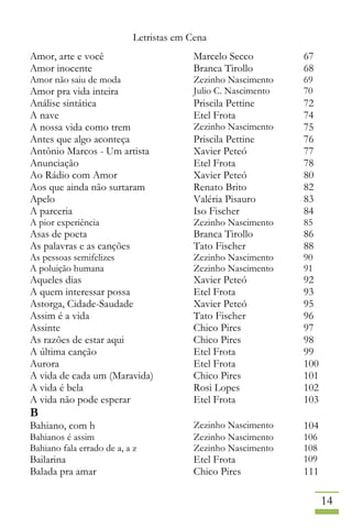 Letristas em Cena
14
Amor, arte e você Marcelo Secco 67
Amor inocente Branca Tirollo 68
Amor não saiu de moda Zezinho Nascimento 69
Amor pra vida inteira Julio C. Nascimento 70
Análise sintática Priscila Pettine 72
A nave Etel Frota 74
A nossa vida como trem Zezinho Nascimento 75
Antes que algo aconteça Priscila Pettine 76
Antônio Marcos - Um artista Xavier Peteó 77
Anunciação Etel Frota 78
Ao Rádio com Amor Xavier Peteó 80
Aos que ainda não surtaram Renato Brito 82
Apelo Valéria Pisauro 83
A parceria Iso Fischer 84
A pior experiência Zezinho Nascimento 85
Asas de poeta Branca Tirollo 86
As palavras e as canções Tato Fischer 88
As pessoas semifelizes Zezinho Nascimento 90
A poluição humana Zezinho Nascimento 91
Aqueles dias Xavier Peteó 92
A quem interessar possa Etel Frota 93
Astorga, Cidade-Saudade Xavier Peteó 95
Assim é a vida Tato Fischer 96
Assinte Chico Pires 97
As razões de estar aqui Chico Pires 98
A última canção Etel Frota 99
Aurora Etel Frota 100
A vida de cada um (Maravida) Chico Pires 101
A vida é bela Rosi Lopes 102
A vida não pode esperar Etel Frota 103
B
Bahiano, com h Zezinho Nascimento 104
Bahianos é assim Zezinho Nascimento 106
Bahiano fala errado de a, a z Zezinho Nascimento 108
Bailarina Etel Frota 109
Balada pra amar Chico Pires 111
 