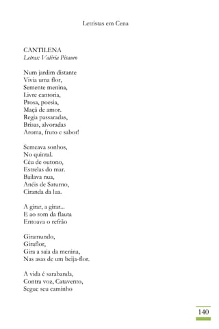 Letristas em Cena
140
CANTILENA
Letras: Valéria Pisauro
Num jardim distante
Vivia uma flor,
Semente menina,
Livre cantoria,
Prosa, poesia,
Maçã de amor.
Regia passaradas,
Brisas, alvoradas
Aroma, fruto e sabor!
Semeava sonhos,
No quintal.
Céu de outono,
Estrelas do mar.
Bailava nua,
Anéis de Saturno,
Ciranda da lua.
A girar, a girar...
E ao som da flauta
Entoava o refrão
Giramundo,
Giraflor,
Gira a saia da menina,
Nas asas de um beija-flor.
A vida é sarabanda,
Contra voz, Catavento,
Segue seu caminho
 