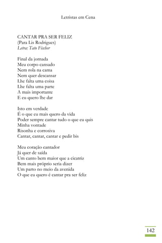 Letristas em Cena
142
CANTAR PRA SER FELIZ
(Para Lis Rodrigues)
Letra: Tato Fischer
Final da jornada
Meu corpo cansado
Nem rola na cama
Nem quer descansar
Lhe falta uma coisa
Lhe falta uma parte
A mais importante
E eu quero lhe dar
Isto em verdade
É o que eu mais quero da vida
Poder sempre cantar tudo o que eu quis
Minha vontade
Risonha e corrosiva
Cantar, cantar, cantar e pedir bis
Meu coração cantador
Já quer de saída
Um canto bem maior que a cicatriz
Bem mais próprio seria dizer
Um parto no meio da avenida
O que eu quero é cantar pra ser feliz
 