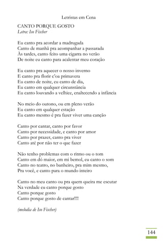 Letristas em Cena
144
CANTO PORQUE GOSTO
Letra: Iso Fischer
Eu canto pra acordar a madrugada
Canto de manhã pra acompanhar a passarada
Às tardes, canto feito uma cigarra no verão
De noite eu canto para acalentar meu coração
Eu canto pra aquecer o nosso inverno
E canto pra florir c’oa primavera
Eu canto de noite, eu canto de dia,
Eu canto em qualquer circunstância
Eu canto louvando a velhice, enaltecendo a infância
No meio do outono, ou em pleno verão
Eu canto em qualquer estação
Eu canto mesmo é pra fazer viver uma canção
Canto por cantar, canto por favor
Canto por necessidade, e canto por amor
Canto por prazer, canto pra viver
Canto até por não ter o que fazer
Não tenho problemas com o ritmo ou o tom
Canto em dó maior, em mi bemol, eu canto o som
Canto no teatro, no banheiro, pra mim mesmo,
Pra você, e canto para o mundo inteiro
Canto no meu canto ou pra quem queira me escutar
Na verdade eu canto porque gosto
Canto porque gosto
Canto porque gosto de cantar!!!!
(melodia de Iso Fischer)
 