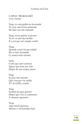 Letristas em Cena
146
CAPIAU TRABAIADÔ
Letra: Sonekka
Nega, to cum gadim na invernada
To com uma horta arrumada
De míio uns mir carreadô
Nega, nossa paióça ta pronta
Ta co' as mió das mobíia
E a cor que ocê sempre sonhô
Nega,
Quando suncê foi pra cidade
Pra tu faze facurdade
Ce nunca mais retornô
Sofri,
Cortô que nem canivete
Inguar que terra nos zóio
Dispoi de uns tempo, passô
Nega
Eu pus inté internet
Que vem por via satéliti
TV de LED e celular
Nega
Lembra da egua gorete?
Dispoi que veio as camionete
A charrete aposentô
Nega
Aqui miorô pacaraio
Morreu o véi burrinho baio
 