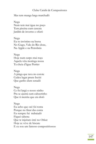 Clube Caiubi de Compositores
147
Mas tem manga larga marchadô
Nega
Num tem mai água no poço
Tem piscina cum cascata
Jardim de inverno e ofurô
Nega
Eu to invistino na borsa
No Gugo, Vale do Rio doce,
Na Apple e na Petrobrás
Nega
Hoje num carpo mai roça
Aquela véia moringa nossa
Ta cheia d’água Perrier
Nega
A pinga que tava no corote
Cedeu lugar pruns Iscóti
Que ganho dum senadô
Nega
Ce foi largá o nosso ninho
Pra se ajuntá cum cabocrinho
Que ti mentiu que era dotô
Nega
Eu acho que ocê foi tonta
Porque no finar das conta
Eu sempre fui trabaiadô
Fiquei sabenu
Que te injeitaro inté no Orkut
Hoje ce véve de biscate
E eu sou um famoso compositôoooo
 