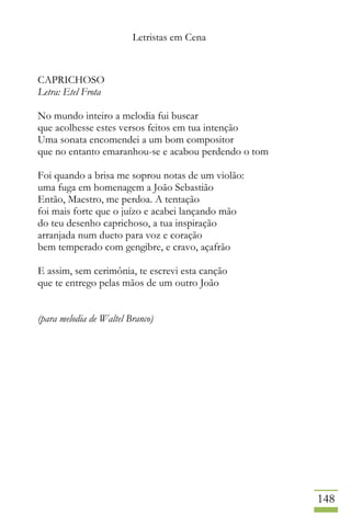 Letristas em Cena
148
CAPRICHOSO
Letra: Etel Frota
No mundo inteiro a melodia fui buscar
que acolhesse estes versos feitos em tua intenção
Uma sonata encomendei a um bom compositor
que no entanto emaranhou-se e acabou perdendo o tom
Foi quando a brisa me soprou notas de um violão:
uma fuga em homenagem a João Sebastião
Então, Maestro, me perdoa. A tentação
foi mais forte que o juízo e acabei lançando mão
do teu desenho caprichoso, a tua inspiração
arranjada num dueto para voz e coração
bem temperado com gengibre, e cravo, açafrão
E assim, sem cerimônia, te escrevi esta canção
que te entrego pelas mãos de um outro João
(para melodia de Waltel Branco)
 