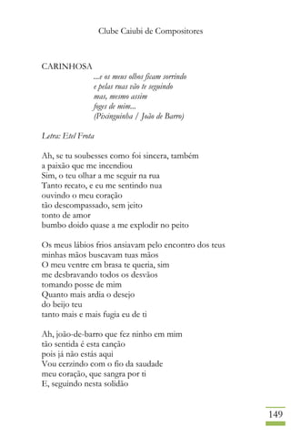 Clube Caiubi de Compositores
149
CARINHOSA
...e os meus olhos ficam sorrindo
e pelas ruas vão te seguindo
mas, mesmo assim
foges de mim...
(Pixinguinha / João de Barro)
Letra: Etel Frota
Ah, se tu soubesses como foi sincera, também
a paixão que me incendiou
Sim, o teu olhar a me seguir na rua
Tanto recato, e eu me sentindo nua
ouvindo o meu coração
tão descompassado, sem jeito
tonto de amor
bumbo doido quase a me explodir no peito
Os meus lábios frios ansiavam pelo encontro dos teus
minhas mãos buscavam tuas mãos
O meu ventre em brasa te queria, sim
me desbravando todos os desvãos
tomando posse de mim
Quanto mais ardia o desejo
do beijo teu
tanto mais e mais fugia eu de ti
Ah, joão-de-barro que fez ninho em mim
tão sentida é esta canção
pois já não estás aqui
Vou cerzindo com o fio da saudade
meu coração, que sangra por ti
E, seguindo nesta solidão
 