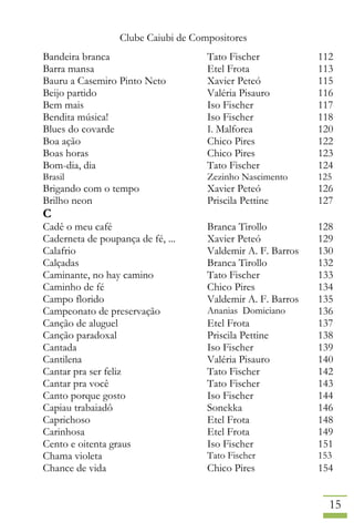 Clube Caiubi de Compositores
15
Bandeira branca Tato Fischer 112
Barra mansa Etel Frota 113
Bauru a Casemiro Pinto Neto Xavier Peteó 115
Beijo partido Valéria Pisauro 116
Bem mais Iso Fischer 117
Bendita música! Iso Fischer 118
Blues do covarde I. Malforea 120
Boa ação Chico Pires 122
Boas horas Chico Pires 123
Bom-dia, dia Tato Fischer 124
Brasil Zezinho Nascimento 125
Brigando com o tempo Xavier Peteó 126
Brilho neon Priscila Pettine 127
C
Cadê o meu café Branca Tirollo 128
Caderneta de poupança de fé, ... Xavier Peteó 129
Calafrio Valdemir A. F. Barros 130
Calçadas Branca Tirollo 132
Caminante, no hay camino Tato Fischer 133
Caminho de fé Chico Pires 134
Campo florido Valdemir A. F. Barros 135
Campeonato de preservação Ananias Domiciano 136
Canção de aluguel Etel Frota 137
Canção paradoxal Priscila Pettine 138
Cantada Iso Fischer 139
Cantilena Valéria Pisauro 140
Cantar pra ser feliz Tato Fischer 142
Cantar pra você Tato Fischer 143
Canto porque gosto Iso Fischer 144
Capiau trabaiadô Sonekka 146
Caprichoso Etel Frota 148
Carinhosa Etel Frota 149
Cento e oitenta graus Iso Fischer 151
Chama violeta Tato Fischer 153
Chance de vida Chico Pires 154
 