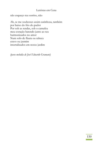 Letristas em Cena
150
não esqueço teu sorriso, não
Ah, se me soubesses assim carinhosa, também
por baixo do frio do pudor
Por sob as rendas, sob o camafeu
meu coração batendo junto ao teu
harmonizados no amor
Num solo de flauta ou rabeca
cravo ou jasmim
imortalizados em nosso jardim
(para melodia de José Eduardo Gramani)
 