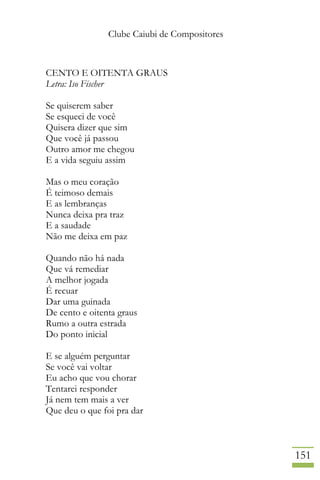Clube Caiubi de Compositores
151
CENTO E OITENTA GRAUS
Letra: Iso Fischer
Se quiserem saber
Se esqueci de você
Quisera dizer que sim
Que você já passou
Outro amor me chegou
E a vida seguiu assim
Mas o meu coração
É teimoso demais
E as lembranças
Nunca deixa pra traz
E a saudade
Não me deixa em paz
Quando não há nada
Que vá remediar
A melhor jogada
É recuar
Dar uma guinada
De cento e oitenta graus
Rumo a outra estrada
Do ponto inicial
E se alguém perguntar
Se você vai voltar
Eu acho que vou chorar
Tentarei responder
Já nem tem mais a ver
Que deu o que foi pra dar
 