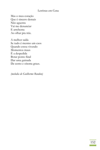 Letristas em Cena
152
Mas o meu coração
Que é sincero demais
Não aguenta
Vai me denunciar
E arrebenta
Ao olhar pra trás.
A melhor saída
Se tudo é mesmo um caos
Quando estou vivendo
Momentos maus
É a despedida
Botar ponto final
Dar uma guinada
De cento e oitenta graus.
(melodia de Guilherme Rondon)
 