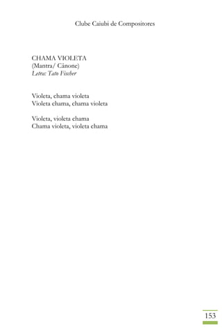 Clube Caiubi de Compositores
153
CHAMA VIOLETA
(Mantra/ Cânone)
Letra: Tato Fischer
Violeta, chama violeta
Violeta chama, chama violeta
Violeta, violeta chama
Chama violeta, violeta chama
 