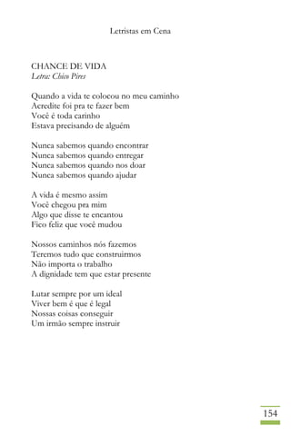Letristas em Cena
154
CHANCE DE VIDA
Letra: Chico Pires
Quando a vida te colocou no meu caminho
Acredite foi pra te fazer bem
Você é toda carinho
Estava precisando de alguém
Nunca sabemos quando encontrar
Nunca sabemos quando entregar
Nunca sabemos quando nos doar
Nunca sabemos quando ajudar
A vida é mesmo assim
Você chegou pra mim
Algo que disse te encantou
Fico feliz que você mudou
Nossos caminhos nós fazemos
Teremos tudo que construirmos
Não importa o trabalho
A dignidade tem que estar presente
Lutar sempre por um ideal
Viver bem é que é legal
Nossas coisas conseguir
Um irmão sempre instruir
 