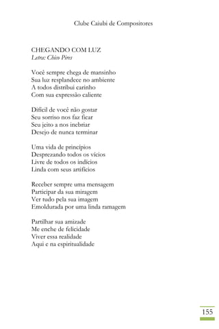 Clube Caiubi de Compositores
155
CHEGANDO COM LUZ
Letra: Chico Pires
Você sempre chega de mansinho
Sua luz resplandece no ambiente
A todos distribui carinho
Com sua expressão caliente
Difícil de você não gostar
Seu sorriso nos faz ficar
Seu jeito a nos inebriar
Desejo de nunca terminar
Uma vida de princípios
Desprezando todos os vícios
Livre de todos os indícios
Linda com seus artifícios
Receber sempre uma mensagem
Participar da sua miragem
Ver tudo pela sua imagem
Emoldurada por uma linda ramagem
Partilhar sua amizade
Me enche de felicidade
Viver essa realidade
Aqui e na espiritualidade
 