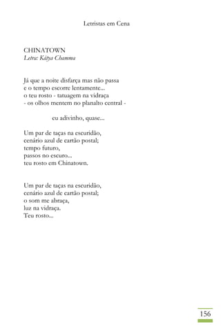 Letristas em Cena
156
CHINATOWN
Letra: Kátya Chamma
Já que a noite disfarça mas não passa
e o tempo escorre lentamente...
o teu rosto - tatuagem na vidraça
- os olhos mentem no planalto central -
eu adivinho, quase...
Um par de taças na escuridão,
cenário azul de cartão postal;
tempo futuro,
passos no escuro...
teu rosto em Chinatown.
Um par de taças na escuridão,
cenário azul de cartão postal;
o som me abraça,
luz na vidraça.
Teu rosto...
 