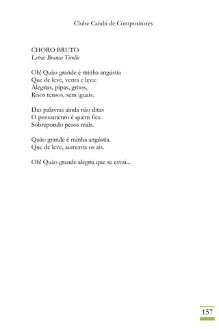 Clube Caiubi de Compositores
157
CHORO BRUTO
Letra: Branca Tirollo
Oh! Quão grande é minha angústia
Que de leve, venta e leva:
Alegrias, pipas, gritos,
Risos tensos, sem iguais.
Das palavras ainda não ditas
O pensamento é quem fica
Sobrepondo pesos mais.
Quão grande é minha angústia.
Que de leve, aumenta os ais.
Oh! Quão grande alegria que se esvai...
 