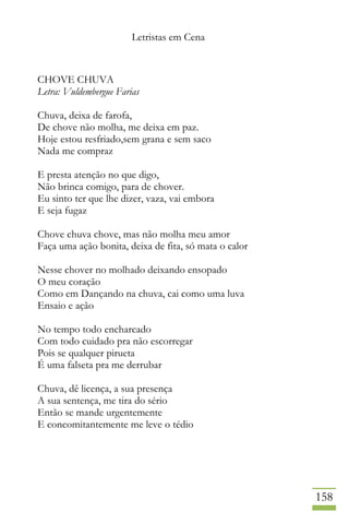 Letristas em Cena
158
CHOVE CHUVA
Letra: Vuldembergue Farias
Chuva, deixa de farofa,
De chove não molha, me deixa em paz.
Hoje estou resfriado,sem grana e sem saco
Nada me compraz
E presta atenção no que digo,
Não brinca comigo, para de chover.
Eu sinto ter que lhe dizer, vaza, vai embora
E seja fugaz
Chove chuva chove, mas não molha meu amor
Faça uma ação bonita, deixa de fita, só mata o calor
Nesse chover no molhado deixando ensopado
O meu coração
Como em Dançando na chuva, cai como uma luva
Ensaio e ação
No tempo todo encharcado
Com todo cuidado pra não escorregar
Pois se qualquer pirueta
É uma falseta pra me derrubar
Chuva, dê licença, a sua presença
A sua sentença, me tira do sério
Então se mande urgentemente
E concomitantemente me leve o tédio
 