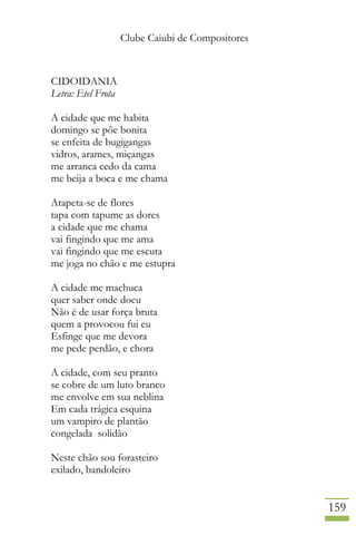 Clube Caiubi de Compositores
159
CIDOIDANIA
Letra: Etel Frota
A cidade que me habita
domingo se põe bonita
se enfeita de bugigangas
vidros, arames, miçangas
me arranca cedo da cama
me beija a boca e me chama
Atapeta-se de flores
tapa com tapume as dores
a cidade que me chama
vai fingindo que me ama
vai fingindo que me escuta
me joga no chão e me estupra
A cidade me machuca
quer saber onde doeu
Não é de usar força bruta
quem a provocou fui eu
Esfinge que me devora
me pede perdão, e chora
A cidade, com seu pranto
se cobre de um luto branco
me envolve em sua neblina
Em cada trágica esquina
um vampiro de plantão
congelada solidão
Neste chão sou forasteiro
exilado, bandoleiro
 