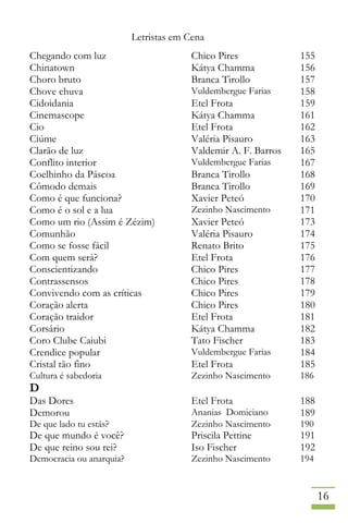 Letristas em Cena
16
Chegando com luz Chico Pires 155
Chinatown Kátya Chamma 156
Choro bruto Branca Tirollo 157
Chove chuva Vuldembergue Farias 158
Cidoidania Etel Frota 159
Cinemascope Kátya Chamma 161
Cio Etel Frota 162
Ciúme Valéria Pisauro 163
Clarão de luz Valdemir A. F. Barros 165
Conflito interior Vuldembergue Farias 167
Coelhinho da Páscoa Branca Tirollo 168
Cômodo demais Branca Tirollo 169
Como é que funciona? Xavier Peteó 170
Como é o sol e a lua Zezinho Nascimento 171
Como um rio (Assim é Zézim) Xavier Peteó 173
Comunhão Valéria Pisauro 174
Como se fosse fácil Renato Brito 175
Com quem será? Etel Frota 176
Conscientizando Chico Pires 177
Contrassensos Chico Pires 178
Convivendo com as críticas Chico Pires 179
Coração alerta Chico Pires 180
Coração traidor Etel Frota 181
Corsário Kátya Chamma 182
Coro Clube Caiubi Tato Fischer 183
Crendice popular Vuldembergue Farias 184
Cristal tão fino Etel Frota 185
Cultura é sabedoria Zezinho Nascimento 186
D
Das Dores Etel Frota 188
Demorou Ananias Domiciano 189
De que lado tu estás? Zezinho Nascimento 190
De que mundo é você? Priscila Pettine 191
De que reino sou rei? Iso Fischer 192
Democracia ou anarquia? Zezinho Nascimento 194
 