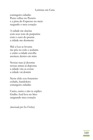 Letristas em Cena
160
estrangeiro cidadão
Putas velhas no Passeio
e a pista do Expresso no meio
rasgando o meu coração
A cidade me alucina
com seus tons de purpurina
com o ouro do poente
a cidade me desmente
Mal a Lua se levanta
me põe no colo e acalanta
e então a cidade encolhe
anoitece dentro em mim
Nossas ruas já desertas
nossas armas já depostas
a cidade vira as costas
a cidade vai dormir
Neste chão sou forasteiro
exilado, bandoleiro
estrangeiro cidadão
Canto, canto e não te explico
Gralha Azul leva no bico
sangrando meu coração
(musicada por Iso Fischer)
 