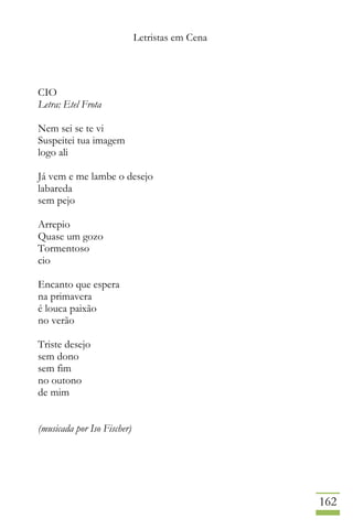 Letristas em Cena
162
CIO
Letra: Etel Frota
Nem sei se te vi
Suspeitei tua imagem
logo ali
Já vem e me lambe o desejo
labareda
sem pejo
Arrepio
Quase um gozo
Tormentoso
cio
Encanto que espera
na primavera
é louca paixão
no verão
Triste desejo
sem dono
sem fim
no outono
de mim
(musicada por Iso Fischer)
 