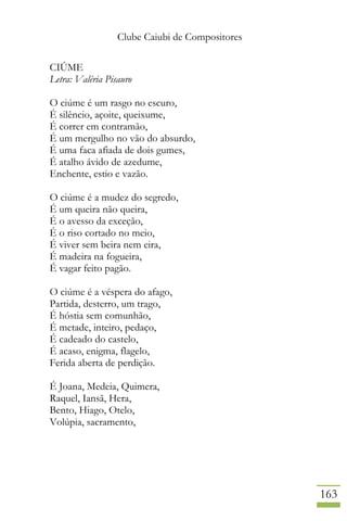 Clube Caiubi de Compositores
163
CIÚME
Letra: Valéria Pisauro
O ciúme é um rasgo no escuro,
É silêncio, açoite, queixume,
É correr em contramão,
É um mergulho no vão do absurdo,
É uma faca afiada de dois gumes,
É atalho ávido de azedume,
Enchente, estio e vazão.
O ciúme é a mudez do segredo,
É um queira não queira,
É o avesso da exceção,
É o riso cortado no meio,
É viver sem beira nem eira,
É madeira na fogueira,
É vagar feito pagão.
O ciúme é a véspera do afago,
Partida, desterro, um trago,
É hóstia sem comunhão,
É metade, inteiro, pedaço,
É cadeado do castelo,
É acaso, enigma, flagelo,
Ferida aberta de perdição.
É Joana, Medeia, Quimera,
Raquel, Iansã, Hera,
Bento, Hiago, Otelo,
Volúpia, sacramento,
 